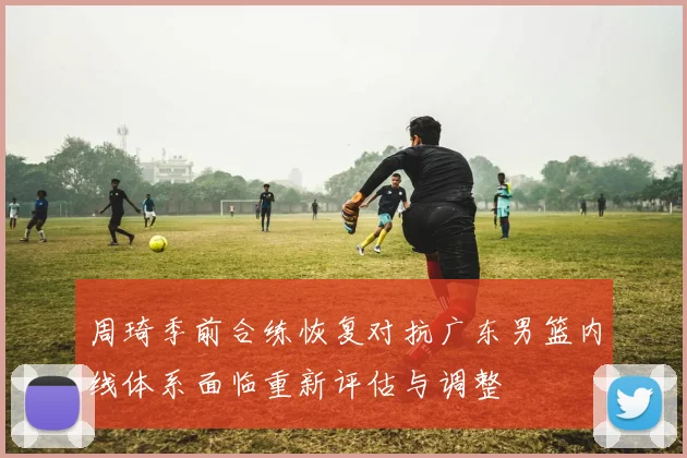 周琦季前合练恢复对抗广东男篮内线体系面临重新评估与调整