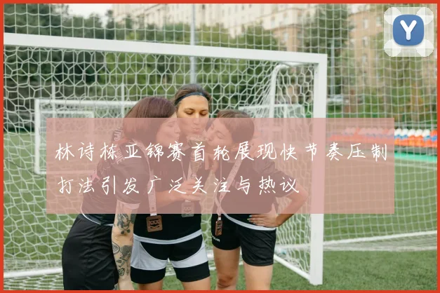 林诗栋亚锦赛首轮展现快节奏压制打法引发广泛关注与热议