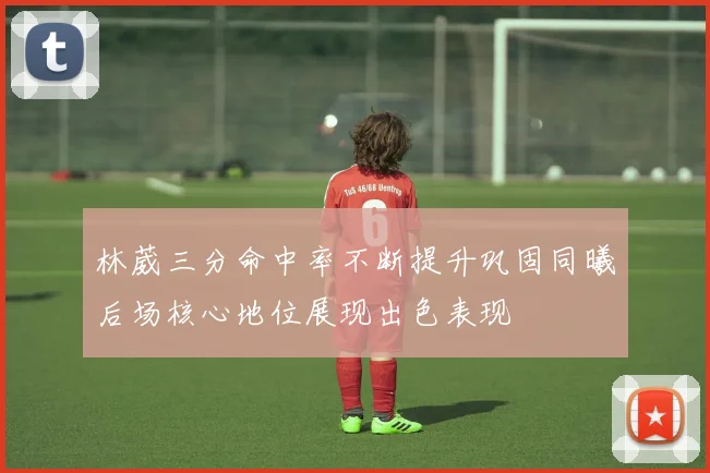 林葳三分命中率不断提升巩固同曦后场核心地位展现出色表现